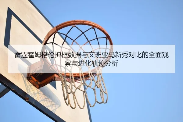 雷霆霍姆格伦护框数据与文班亚马新秀对比的全面观察与进化轨迹分析
