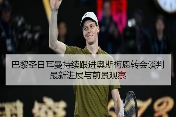巴黎圣日耳曼持续跟进奥斯梅恩转会谈判最新进展与前景观察