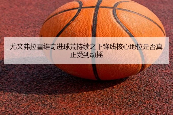 尤文弗拉霍维奇进球荒持续之下锋线核心地位是否真正受到动摇