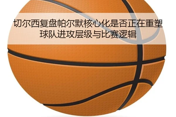 切尔西复盘帕尔默核心化是否正在重塑球队进攻层级与比赛逻辑