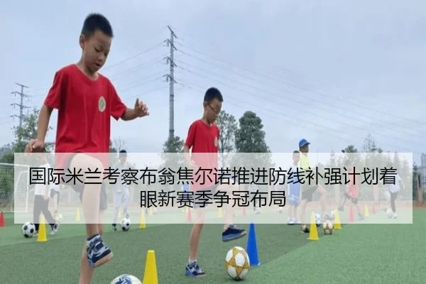 国际米兰考察布翁焦尔诺推进防线补强计划着眼新赛季争冠布局