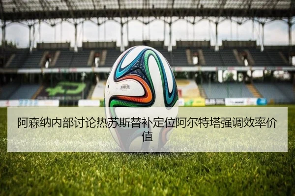 阿森纳内部讨论热苏斯替补定位阿尔特塔强调效率价值