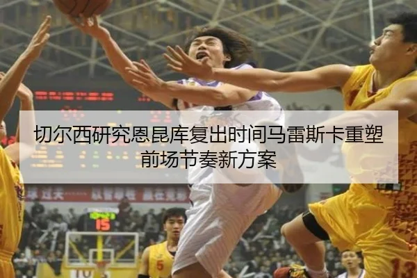 切尔西研究恩昆库复出时间马雷斯卡重塑前场节奏新方案