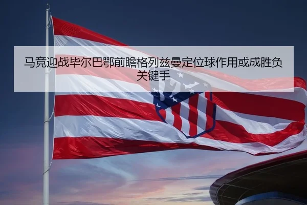 马竞迎战毕尔巴鄂前瞻格列兹曼定位球作用或成胜负关键手