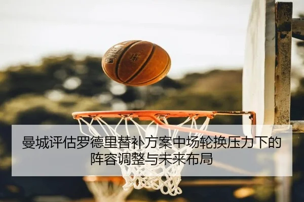 曼城评估罗德里替补方案中场轮换压力下的阵容调整与未来布局